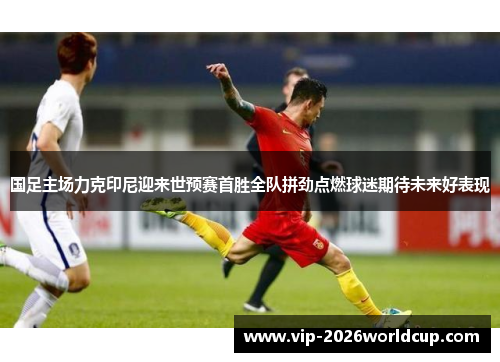 国足主场力克印尼迎来世预赛首胜全队拼劲点燃球迷期待未来好表现