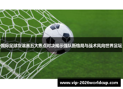 国际足球友谊赛五大焦点对决揭示强队新格局与战术风向世界足坛